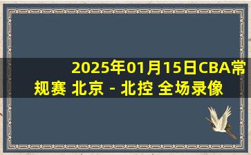 2025年01月15日CBA常规赛 北京 - 北控 全场录像